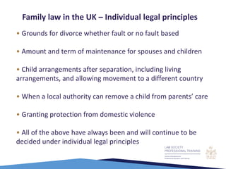 • Grounds for divorce whether fault or no fault based
• Amount and term of maintenance for spouses and children
• Child arrangements after separation, including living
arrangements, and allowing movement to a different country
• When a local authority can remove a child from parents’ care
• Granting protection from domestic violence
• All of the above have always been and will continue to be
decided under individual legal principles
Family law in the UK – Individual legal principles
 