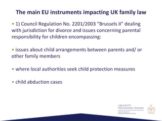 • 1) Council Regulation No. 2201/2003 “Brussels II” dealing
with jurisdiction for divorce and issues concerning parental
responsibility for children encompassing:
• issues about child arrangements between parents and/ or
other family members
• where local authorities seek child protection measures
• child abduction cases
The main EU instruments impacting UK family law
 