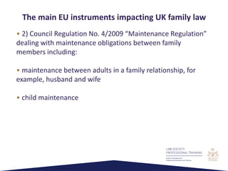 • 2) Council Regulation No. 4/2009 “Maintenance Regulation”
dealing with maintenance obligations between family
members including:
• maintenance between adults in a family relationship, for
example, husband and wife
• child maintenance
The main EU instruments impacting UK family law
 