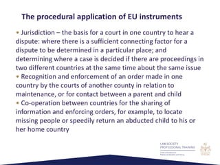 • Jurisdiction – the basis for a court in one country to hear a
dispute: where there is a sufficient connecting factor for a
dispute to be determined in a particular place; and
determining where a case is decided if there are proceedings in
two different countries at the same time about the same issue
• Recognition and enforcement of an order made in one
country by the courts of another county in relation to
maintenance, or for contact between a parent and child
• Co-operation between countries for the sharing of
information and enforcing orders, for example, to locate
missing people or speedily return an abducted child to his or
her home country
The procedural application of EU instruments
 