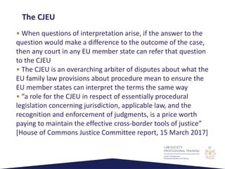 • When questions of interpretation arise, if the answer to the
question would make a difference to the outcome of the case,
then any court in any EU member state can refer that question
to the CJEU
• The CJEU is an overarching arbiter of disputes about what the
EU family law provisions about procedure mean to ensure the
EU member states can interpret the terms the same way
• “a role for the CJEU in respect of essentially procedural
legislation concerning jurisdiction, applicable law, and the
recognition and enforcement of judgments, is a price worth
paying to maintain the effective cross-border tools of justice”
[House of Commons Justice Committee report, 15 March 2017]
The CJEU
 