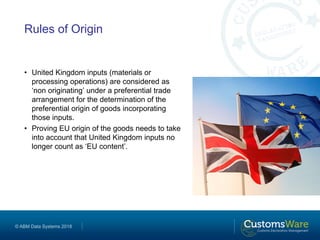 © ABM Data Systems 2018
Rules of Origin
• United Kingdom inputs (materials or
processing operations) are considered as
‘non originating’ under a preferential trade
arrangement for the determination of the
preferential origin of goods incorporating
those inputs.
• Proving EU origin of the goods needs to take
into account that United Kingdom inputs no
longer count as ‘EU content’.
 