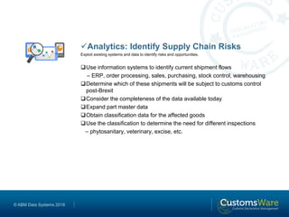 © ABM Data Systems 2018
Analytics: Identify Supply Chain Risks
Exploit existing systems and data to identify risks and opportunities.
Use information systems to identify current shipment flows
– ERP, order processing, sales, purchasing, stock control, warehousing
Determine which of these shipments will be subject to customs control
post-Brexit
Consider the completeness of the data available today
Expand part master data
Obtain classification data for the affected goods
Use the classification to determine the need for different inspections
– phytosanitary, veterinary, excise, etc.
 