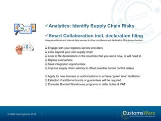 © ABM Data Systems 2018
Analytics: Identify Supply Chain Risks
Smart Collaboration incl. declaration filing
Integrate external and internal data sources to drive compliance and declaration filing across borders.
 Engage with your logistics service providers
 Look beyond your own supply chain
 Look to file declarations in the countries that you serve now, or will need to
 Digitise everywhere
 Seek integration opportunities
 Improve supply chain velocity to offset possible border control delays
 Apply for new licenses or authorizations to achieve ‘green lane’ facilitation
 Establish if additional bonds or guarantees will be required
 Consider Bonded Warehouse programs to defer duties & VAT
 