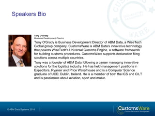 © ABM Data Systems 2018
Speakers Bio
Tony O’Grady
Business Development Director
Tony O'Grady is Business Development Director of ABM Data, a WiseTech
Global group company. CustomsWare is ABM Data's innovative technology
that powers WiseTech's Universal Customs Engine, a software framework
for building customs procedures. CustomsWare supports declaration filing
solutions across multiple countries.
Tony was a founder of ABM Data following a career managing innovative
solutions for the logistics industry. He has held management positions in
Expeditors, Ryanair and Price Waterhouse and is a Computer Science
graduate of UCD, Dublin, Ireland. He is a member of both the ICS and CILT
and is passionate about aviation, sport and music.
 