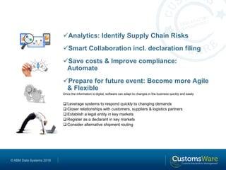 © ABM Data Systems 2018
Analytics: Identify Supply Chain Risks
Smart Collaboration incl. declaration filing
Save costs & Improve compliance:
Automate
Prepare for future event: Become more Agile
& Flexible
Once the information is digital, software can adapt to changes in the business quickly and easily
 Leverage systems to respond quickly to changing demands
 Closer relationships with customers, suppliers & logistics partners
 Establish a legal entity in key markets
 Register as a declarant in key markets
 Consider alternative shipment routing
 