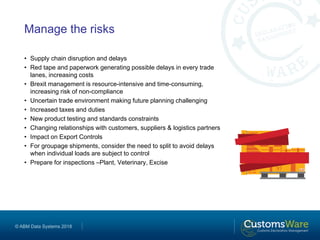 © ABM Data Systems 2018
Manage the risks
• Supply chain disruption and delays
• Red tape and paperwork generating possible delays in every trade
lanes, increasing costs
• Brexit management is resource-intensive and time-consuming,
increasing risk of non-compliance
• Uncertain trade environment making future planning challenging
• Increased taxes and duties
• New product testing and standards constraints
• Changing relationships with customers, suppliers & logistics partners
• Impact on Export Controls
• For groupage shipments, consider the need to split to avoid delays
when individual loads are subject to control
• Prepare for inspections –Plant, Veterinary, Excise
 