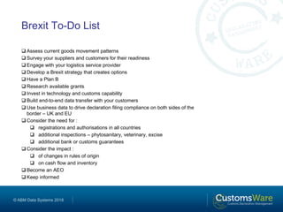 © ABM Data Systems 2018
Brexit To-Do List
 Assess current goods movement patterns
 Survey your suppliers and customers for their readiness
 Engage with your logistics service provider
 Develop a Brexit strategy that creates options
 Have a Plan B
 Research available grants
 Invest in technology and customs capability
 Build end-to-end data transfer with your customers
 Use business data to drive declaration filing compliance on both sides of the
border – UK and EU
 Consider the need for :
 registrations and authorisations in all countries
 additional inspections – phytosanitary, veterinary, excise
 additional bank or customs guarantees
 Consider the impact :
 of changes in rules of origin
 on cash flow and inventory
 Become an AEO
 Keep informed
 