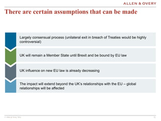 © Allen & Overy 2016 131313
There are certain assumptions that can be made
Largely consensual process (unilateral exit in breach of Treaties would be highly
controversial)
UK will remain a Member State until Brexit and be bound by EU law
UK influence on new EU law is already decreasing
The impact will extend beyond the UK’s relationships with the EU – global
relationships will be affected
 