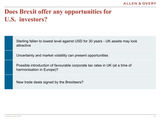 © Allen & Overy 2016 181818
Does Brexit offer any opportunities for
U.S. investors?
Sterling fallen to lowest level against USD for 30 years - UK assets may look
attractive
Uncertainty and market volatility can present opportunities
Possible introduction of favourable corporate tax rates in UK (at a time of
harmonisation in Europe)?
New trade deals signed by the Brexiteers?
 