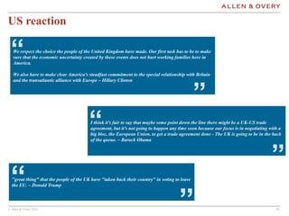 © Allen & Overy 2016 191919
US reaction
We respect the choice the people of the United Kingdom have made. Our first task has to be to make
sure that the economic uncertainty created by these events does not hurt working families here in
America.
We also have to make clear America's steadfast commitment to the special relationship with Britain
and the transatlantic alliance with Europe – Hillary Clinton
“
”
"great thing" that the people of the UK have "taken back their country" in voting to leave
the EU. – Donald Trump“
”
I think it’s fair to say that maybe some point down the line there might be a UK-US trade
agreement, but it’s not going to happen any time soon because our focus is in negotiating with a
big bloc, the European Union, to get a trade agreement done - The UK is going to be in the back
of the queue. – Barack Obama
“
”
 
