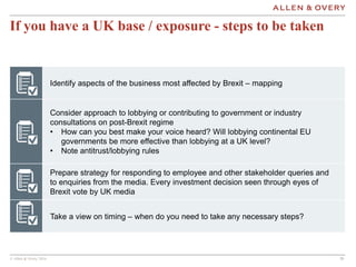 © Allen & Overy 2016 202020
If you have a UK base / exposure - steps to be taken
Identify aspects of the business most affected by Brexit – mapping
Consider approach to lobbying or contributing to government or industry
consultations on post-Brexit regime
• How can you best make your voice heard? Will lobbying continental EU
governments be more effective than lobbying at a UK level?
• Note antitrust/lobbying rules
Prepare strategy for responding to employee and other stakeholder queries and
to enquiries from the media. Every investment decision seen through eyes of
Brexit vote by UK media
Take a view on timing – when do you need to take any necessary steps?
 