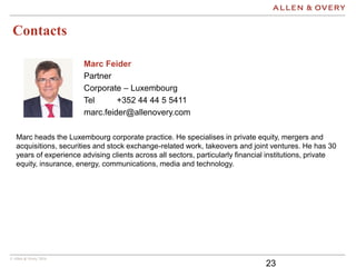 © Allen & Overy 2016
Contacts
23
Marc Feider
Partner
Corporate – Luxembourg
Tel +352 44 44 5 5411
marc.feider@allenovery.com
Marc heads the Luxembourg corporate practice. He specialises in private equity, mergers and
acquisitions, securities and stock exchange-related work, takeovers and joint ventures. He has 30
years of experience advising clients across all sectors, particularly financial institutions, private
equity, insurance, energy, communications, media and technology.
 