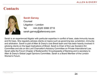 © Allen & Overy 2016
Contacts
24
Sarah Garvey
Counsel
Litigation – London
Tel +44 (0)20 3088 3710
sarah.garvey@allenovery.com
Sarah is an experienced litigator with particular expertise in conflict of laws, state immunity issues
and EU laws. She regularly advises clients on topics such as governing law, jurisdiction, immunity
and arbitration. Sarah is part of Allen & Overy's core Brexit team and has been heavily involved in
advising clients on the legal implications of Brexit. Sarah is Chair of the Law Society's EU
Committee and sits on the Lord Chancellor's Advisory Committee on Private International Law.
Sarah edits the Forum Chapter of Butterworths' Encyclopaedia of Banking and is secretary to
Allen & Overy's Global Legal Opinions Committee. Sarah is a Board Member of the London
Women's Forum.
 