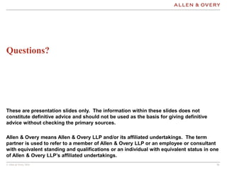 © Allen & Overy 2016 262626
Questions?
These are presentation slides only. The information within these slides does not
constitute definitive advice and should not be used as the basis for giving definitive
advice without checking the primary sources.
Allen & Overy means Allen & Overy LLP and/or its affiliated undertakings. The term
partner is used to refer to a member of Allen & Overy LLP or an employee or consultant
with equivalent standing and qualifications or an individual with equivalent status in one
of Allen & Overy LLP’s affiliated undertakings.
 