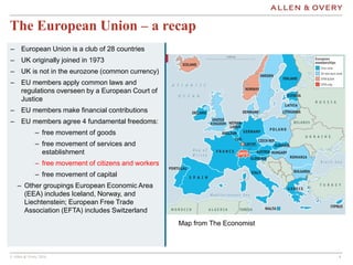 © Allen & Overy 2016 444
The European Union – a recap
Map from The Economist
– European Union is a club of 28 countries
– UK originally joined in 1973
– UK is not in the eurozone (common currency)
– EU members apply common laws and
regulations overseen by a European Court of
Justice
– EU members make financial contributions
– EU members agree 4 fundamental freedoms:
– free movement of goods
– free movement of services and
establishment
– free movement of citizens and workers
– free movement of capital
– Other groupings European Economic Area
(EEA) includes Iceland, Norway, and
Liechtenstein; European Free Trade
Association (EFTA) includes Switzerland
 