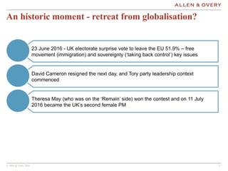 © Allen & Overy 2016 555
An historic moment - retreat from globalisation?
David Cameron resigned the next day, and Tory party leadership context
commenced
Theresa May (who was on the ‘Remain’ side) won the contest and on 11 July
2016 became the UK’s second female PM
23 June 2016 - UK electorate surprise vote to leave the EU 51.9% – free
movement (immigration) and sovereignty (‘taking back control’) key issues
 