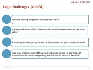 © Allen & Overy 2016 999
Legal challenges (cont’d)
Further legal challenge against the UK Government brought in Northern Ireland
Also legal challenge against Mr Juncker in Luxembourg re his prohibition of
Commission officials from negotiating with UK prior to service of Article 50
Majority pro Remain MPs in Parliament but many have constituencies that voted
Leave
Potential to delay the process but maybe not halt it
 