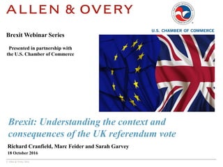 © Allen & Overy 2016
Brexit: Understanding the context and
consequences of the UK referendum vote
Richard Cranfield, Marc Feider and Sarah Garvey
18 October 2016
Brexit Webinar Series
Presented in partnership with
the U.S. Chamber of Commerce
 
