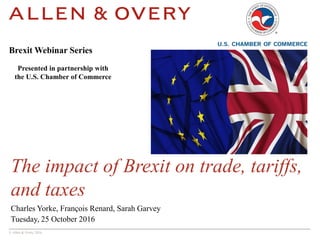 © Allen & Overy 2016
The impact of Brexit on trade, tariffs,
and taxes
Charles Yorke, François Renard, Sarah Garvey
Tuesday, 25 October 2016
Brexit Webinar Series
Presented in partnership with
the U.S. Chamber of Commerce
 