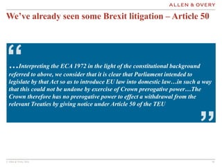 © Allen & Overy 2016 1010
…Interpreting the ECA 1972 in the light of the constitutional background
referred to above, we consider that it is clear that Parliament intended to
legislate by that Act so as to introduce EU law into domestic law…in such a way
that this could not be undone by exercise of Crown prerogative power…The
Crown therefore has no prerogative power to effect a withdrawal from the
relevant Treaties by giving notice under Article 50 of the TEU
“
”
We’ve already seen some Brexit litigation – Article 50
 