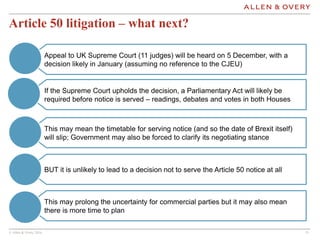 © Allen & Overy 2016 1111
This may prolong the uncertainty for commercial parties but it may also mean
there is more time to plan
Article 50 litigation – what next?
Appeal to UK Supreme Court (11 judges) will be heard on 5 December, with a
decision likely in January (assuming no reference to the CJEU)
If the Supreme Court upholds the decision, a Parliamentary Act will likely be
required before notice is served – readings, debates and votes in both Houses
This may mean the timetable for serving notice (and so the date of Brexit itself)
will slip; Government may also be forced to clarify its negotiating stance
BUT it is unlikely to lead to a decision not to serve the Article 50 notice at all
 