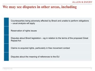© Allen & Overy 2016 1212
We may see disputes in other areas, including
Counterparties being adversely affected by Brexit and unable to perform obligations
– usual analysis will apply
Reservation of rights issues
Disputes about Brexit legislation – eg in relation to the terms of the proposed Great
Repeal Act
Claims re acquired rights, particularly in free movement context
Disputes about the meaning of references to the EU
 