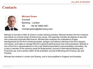 © Allen & Overy 2016 1616
Contacts
Michael Green
Counsel
Banking – London
Tel +44 20 3088 2451
michael.green@allenovery.com
Michael is Counsel in Allen & Overy’s London banking practice. Michael advises the firm’s lawyers
and clients on a broad range of finance law issues. His expertise includes all aspects of secured
and unsecured corporate debt finance. Michael also analyses the implications of legal
developments for the firm’s banking practice, designs and delivers training to the firm’s lawyers
and clients, and helps to manage the firm's general banking know-how and precedents. Michael is
one of the firm’s representatives on the Loan Market Association's documentation committee. He
is also a member of the advisory panel for Butterworths Journal of International Banking and
Financial Law, and a section editor of the Australian Journal of Banking and Finance Law and
Practice.
Michael has worked in London and Sydney, and is dual-qualified in England and Australia.
 
