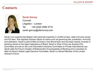 © Allen & Overy 2016 1717
Contacts
Sarah Garvey
Counsel
Litigation – London
Tel +44 (0)20 3088 3710
sarah.garvey@allenovery.com
Sarah is an experienced litigator with particular expertise in conflict of laws, state immunity issues
and EU laws. She regularly advises clients on topics such as governing law, jurisdiction, immunity
and arbitration. Sarah is part of Allen & Overy's core Brexit team and has been heavily involved in
advising clients on the legal implications of Brexit. Sarah is Chair of the Law Society's EU
Committee and sits on the Lord Chancellor's Advisory Committee on Private International Law.
Sarah edits the Forum Chapter of Butterworths' Encyclopaedia of Banking and is secretary to
Allen & Overy's Global Legal Opinions Committee. Sarah is a Board Member of the London
Women's Forum.
 