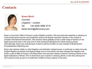 © Allen & Overy 2016 1818
Contacts
Karen Birch
Counsel
Litigation – London
Tel +44 (0)20 3088 3710
Karen.birch@allenovery.com
Karen is Counsel in Allen & Overy's London litigation practice. She has particular expertise in advising on
cross-border governing law and jurisdiction issues and dispute resolution clauses in the context of
complex international transactions. She advises clients globally across a wide range of sectors on the
legal issues that arise in this area and on their practical implications for clients doing business
internationally. Karen has recently been invited to edit the Conflict of Laws Chapter of Butterworths'
Encyclopaedia of Banking Law.
Karen also advises widely on other litigation and arbitration related issues, in particular on state immunity,
English litigation procedure and legal privilege and on how clients can best manage their litigation risk.
Karen is part of Allen & Overy's core Brexit team and has been heavily involved in advising clients on the
legal implications of Brexit. Prior to that Karen was involved in advising clients on the risks arising from
the eurozone crisis as part of a small team of Allen & Overy experts in this area.
 