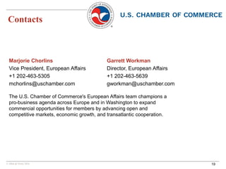 © Allen & Overy 2016
Contacts
19
Marjorie Chorlins
Vice President, European Affairs
+1 202-463-5305
mchorlins@uschamber.com
Garrett Workman
Director, European Affairs
+1 202-463-5639
gworkman@uschamber.com
The U.S. Chamber of Commerce's European Affairs team champions a
pro-business agenda across Europe and in Washington to expand
commercial opportunities for members by advancing open and
competitive markets, economic growth, and transatlantic cooperation.
 
