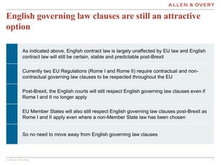 © Allen & Overy 2016 77
English governing law clauses are still an attractive
option
As indicated above, English contract law is largely unaffected by EU law and English
contract law will still be certain, stable and predictable post-Brexit
Currently two EU Regulations (Rome I and Rome II) require contractual and non-
contractual governing law clauses to be respected throughout the EU
Post-Brexit, the English courts will still respect English governing law clauses even if
Rome I and II no longer apply
EU Member States will also still respect English governing law clauses post-Brexit as
Rome I and II apply even where a non-Member State law has been chosen
So no need to move away from English governing law clauses
 