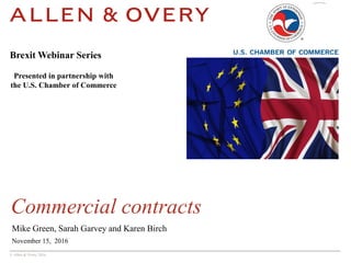 © Allen & Overy 2016
Commercial contracts
Mike Green, Sarah Garvey and Karen Birch
November 15, 2016
Brexit Webinar Series
Presented in partnership with
the U.S. Chamber of Commerce
 