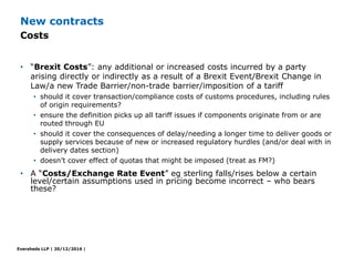 Eversheds LLP | 20/12/2016 |
• “Brexit Costs”: any additional or increased costs incurred by a party
arising directly or i...