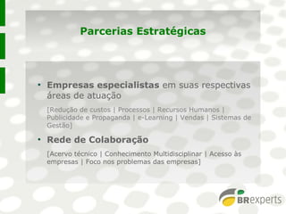 Parcerias Estratégicas
●
Empresas especialistas em suas respectivas
áreas de atuação
[Redução de custos | Processos | Recursos Humanos |
Publicidade e Propaganda | e-Learning | Vendas | Sistemas de
Gestão]
●
Rede de Colaboração
[Acervo técnico | Conhecimento Multidisciplinar | Acesso às
empresas | Foco nos problemas das empresas]
●
Empresas especialistas em suas respectivas
áreas de atuação
[Redução de custos | Processos | Recursos Humanos |
Publicidade e Propaganda | e-Learning | Vendas | Sistemas de
Gestão]
●
Rede de Colaboração
[Acervo técnico | Conhecimento Multidisciplinar | Acesso às
empresas | Foco nos problemas das empresas]
 