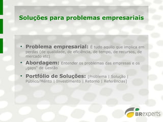 Soluções para problemas empresariais
●
Problema empresarial: É tudo aquilo que implica em
perdas (de qualidade, de eficiência, de tempo, de recursos, de
mercado etc)
●
Abordagem: Entender os problemas das empresas e os
„gaps“ de Gestão
●
Portfólio de Soluções: [Problema | Solução |
Público/Mérito | Investimento | Retorno | Referências]
●
Problema empresarial: É tudo aquilo que implica em
perdas (de qualidade, de eficiência, de tempo, de recursos, de
mercado etc)
●
Abordagem: Entender os problemas das empresas e os
„gaps“ de Gestão
●
Portfólio de Soluções: [Problema | Solução |
Público/Mérito | Investimento | Retorno | Referências]
 