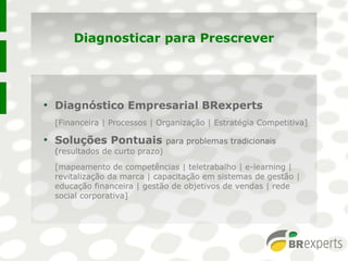 Diagnosticar para Prescrever
●
Diagnóstico Empresarial BRexperts
[Financeira | Processos | Organização | Estratégia Competitiva]
●
Soluções Pontuais para problemas tradicionais
(resultados de curto prazo)
[mapeamento de competências | teletrabalho | e-learning |
revitalização da marca | capacitação em sistemas de gestão |
educação financeira | gestão de objetivos de vendas | rede
social corporativa]
●
Diagnóstico Empresarial BRexperts
[Financeira | Processos | Organização | Estratégia Competitiva]
●
Soluções Pontuais para problemas tradicionais
(resultados de curto prazo)
[mapeamento de competências | teletrabalho | e-learning |
revitalização da marca | capacitação em sistemas de gestão |
educação financeira | gestão de objetivos de vendas | rede
social corporativa]
 