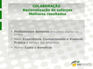 COLABORAÇÃO
Racionalização de esforços
Melhores resultados
●
Profissionais Seniores efetivamente atuantes nos
projetos
●
Maior Experiência, Conhecimento e Vivência
Prática a serviço das empresas
●
Melhor Custo x Benefício
●
Profissionais Seniores efetivamente atuantes nos
projetos
●
Maior Experiência, Conhecimento e Vivência
Prática a serviço das empresas
●
Melhor Custo x Benefício
 