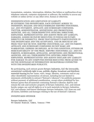 transmission, omission, interruption, deletion, line failure or malfunction of any
telephone network, computer equipment or software, the inability to access any
website or online service or any other error, human or otherwise.
INDEMNIFICATION AND LIMITATION OF LIABILITY
BY ENTERING THE SWEEPSTAKES, EACH ENTRANT AGREES TO
INDEMNIFY, RELEASE AND HOLD HARMLESS SERVPRO INDUSTRIES,
LLC. AND ITS PARENT, AFFILIATE AND SUBSIDIARY COMPANIES,
TWITTER, ADMINISTRATOR, ADVERTISING AND PROMOTIONAL
AGENCIES, AND ALL THEIR RESPECTIVE OFFICERS, DIRECTORS,
EMPLOYEES, REPRESENTATIVES AND AGENTS FROM ANY LIABILITY,
DAMAGES, LOSSES OR INJURY RESULTING IN WHOLE OR IN PART,
DIRECTLY OR INDIRECTLY, FROM THAT ENTRANT’S PARTICIPATION IN
THE SWEEPSTAKES AND THE ACCEPTANCE, USE OR MISUSE OF ANY
PRIZE THAT MAY BE WON. SERVPRO INDUSTRIES, LLC. AND ITS PARENT,
AFFILIATE AND SUBSIDIARY COMPANIES DO NOT MAKE ANY
WARRANTIES, EXPRESS OR IMPLIED, AS TO THE CONDITION, FITNESS OR
MERCHANTABILITY OF THE PRIZE. SERVPRO INDUSTRIES, LLC. AND ITS
PARENTS, SUBSIDIARIES, AFFILIATES, ADVERTISING AND PROMOTIONAL
AGENCIES, AND ALL THEIR RESPECTIVE OFFICERS, DIRECTORS,
EMPLOYEES, REPRESENTATIVES AND AGENTS DISCLAIM ANY LIABILITY
FOR DAMAGE TO ANY COMPUTER SYSTEM RESULTING FROM ACCESS TO
OR THE DOWNLOAD OF INFORMATION OR MATERIALS CONNECTED
WITH THE SWEEPSTAKES PUBLICITY.
By participating, each entrant grants Servpro Industries, LLC the irrevocable,
unrestricted worldwide right to use, publish, display, broadcast and distribute
materials bearing his/her name, voice, image, likeness, comments and/or any
other identifiable representation of entrant, including but not limited to
statements attributable to entrant (“Entrant’s Likeness”) for publicity purposes
without payment of additional consideration, except where prohibited by law.
Entrant agrees that all materials containing Entrant’s Likeness shall be and
remain the sole and exclusive property of Servpro Industries, LLC, and entrant
hereby assigns any and all rights in or to such materials to Servpro Industries,
LLC and releases and forever discharges Servpro Industries, LLC from any and
all claims, liabilities and damages relating to the use of Entrant’s Likeness.
SWEEPSTAKES SPONSOR
Servpro Industries, LLC
801 Industrial Boulevard, Gallatin, Tennessee 37066
 