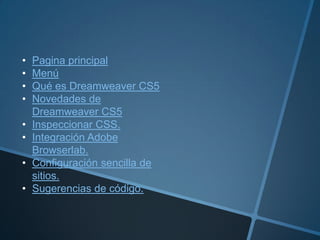 •   Pagina principal
•   Menú
•   Qué es Dreamweaver CS5
•   Novedades de
    Dreamweaver CS5
•   Inspeccionar CSS.
•   Integración Adobe
    Browserlab.
•   Configuración sencilla de
    sitios.
•   Sugerencias de código.
 