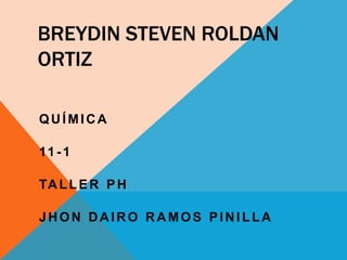 BREYDIN STEVEN ROLDAN
ORTIZ
QUÍMICA
11-1
TALLER PH
JHON DAIRO RAMOS PINILLA
 