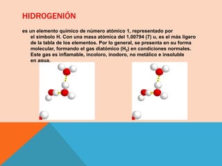 HIDROGENIÓN
es un elemento químico de número atómico 1, representado por
el símbolo H. Con una masa atómica del 1,00794 (7) u, es el más ligero
de la tabla de los elementos. Por lo general, se presenta en su forma
molecular, formando el gas diatómico (H2) en condiciones normales.
Este gas es inflamable, incoloro, inodoro, no metálico e insoluble
en agua.
 