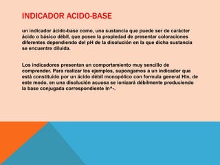 INDICADOR ACIDO-BASE
un indicador ácido-base como, una sustancia que puede ser de carácter
ácido o básico débil, que posee la propiedad de presentar coloraciones
diferentes dependiendo del pH de la disolución en la que dicha sustancia
se encuentre diluida.
Los indicadores presentan un comportamiento muy sencillo de
comprender. Para realizar los ejemplos, supongamos a un indicador que
está constituido por un ácido débil monopólico con formula general Hln, de
este modo, en una disolución acuosa se ionizará débilmente produciendo
la base conjugada correspondiente ln^-.
 