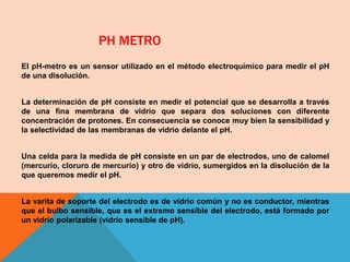 PH METRO
El pH-metro es un sensor utilizado en el método electroquímico para medir el pH
de una disolución.
La determinación de pH consiste en medir el potencial que se desarrolla a través
de una fina membrana de vidrio que separa dos soluciones con diferente
concentración de protones. En consecuencia se conoce muy bien la sensibilidad y
la selectividad de las membranas de vidrio delante el pH.
Una celda para la medida de pH consiste en un par de electrodos, uno de calomel
(mercurio, cloruro de mercurio) y otro de vidrio, sumergidos en la disolución de la
que queremos medir el pH.
La varita de soporte del electrodo es de vidrio común y no es conductor, mientras
que el bulbo sensible, que es el extremo sensible del electrodo, está formado por
un vidrio polarizable (vidrio sensible de pH).
 