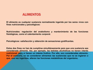 ALIMENTOS
El alimento es cualquier sustancia normalmente ingerida por los seres vivos con
fines nutricionales y psicológicos:
Nutricionales: regulación del anabolismo y mantenimiento de las funciones
fisiológicas, como el calentamiento corporal.
Psicológicos: satisfacción y obtención de sensaciones gratificantes.
Estos dos fines no han de cumplirse simultáneamente para que una sustancia sea
considerada alimento. Así, por ejemplo, las bebidas alcohólicas no tienen interés
nutricional, pero sí tienen un interés fruitivo. Por ello, son consideradas alimento.
Por el contrario, no se consideran alimentos las sustancias que no se ingieren o
que, una vez ingeridas, alteran las funciones metabólicas del organismo.
 