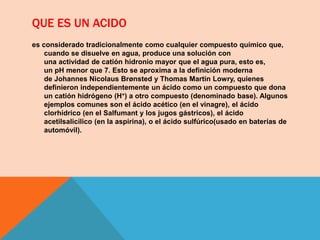 QUE ES UN ACIDO
es considerado tradicionalmente como cualquier compuesto químico que,
cuando se disuelve en agua, produce una solución con
una actividad de catión hidronio mayor que el agua pura, esto es,
un pH menor que 7. Esto se aproxima a la definición moderna
de Johannes Nicolaus Brønsted y Thomas Martin Lowry, quienes
definieron independientemente un ácido como un compuesto que dona
un catión hidrógeno (H+) a otro compuesto (denominado base). Algunos
ejemplos comunes son el ácido acético (en el vinagre), el ácido
clorhídrico (en el Salfumant y los jugos gástricos), el ácido
acetilsalicílico (en la aspirina), o el ácido sulfúrico(usado en baterías de
automóvil).
 