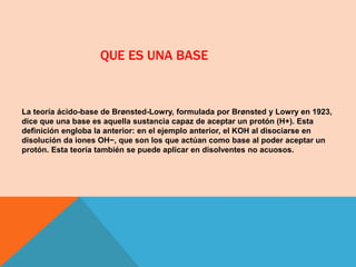 QUE ES UNA BASE
La teoría ácido-base de Brønsted-Lowry, formulada por Brønsted y Lowry en 1923,
dice que una base es aquella sustancia capaz de aceptar un protón (H+). Esta
definición engloba la anterior: en el ejemplo anterior, el KOH al disociarse en
disolución da iones OH−, que son los que actúan como base al poder aceptar un
protón. Esta teoría también se puede aplicar en disolventes no acuosos.
 