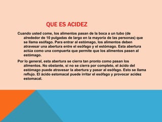 QUE ES ACIDEZ
Cuando usted come, los alimentos pasan de la boca a un tubo (de
alrededor de 10 pulgadas de largo en la mayoría de las personas) que
se llama esófago. Para entrar al estómago, los alimentos deben
atravesar una abertura entre el esófago y el estómago. Esta abertura
actúa como una compuerta que permite que los alimentos pasen al
estómago.
Por lo general, esta abertura se cierra tan pronto como pasan los
alimentos. No obstante, si no se cierra por completo, el ácido del
estómago puede atravesar la abertura y pasar al esófago. Esto se llama
reflujo. El ácido estomacal puede irritar el esófago y provocar acidez
estomacal.
 