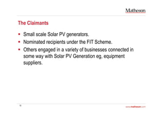 10
The Claimants
Small scale Solar PV generators.
Nominated recipients under the FIT Scheme.
Others engaged in a variety of businesses connected in
some way with Solar PV Generation eg, equipment
suppliers.
 