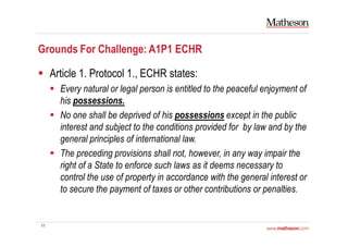 11
Grounds For Challenge: A1P1 ECHR
Article 1. Protocol 1., ECHR states:
Every natural or legal person is entitled to the peaceful enjoyment of
his possessions.
No one shall be deprived of his possessions except in the public
interest and subject to the conditions provided for by law and by the
general principles of international law.
The preceding provisions shall not, however, in any way impair the
right of a State to enforce such laws as it deems necessary to
control the use of property in accordance with the general interest or
to secure the payment of taxes or other contributions or penalties.
 